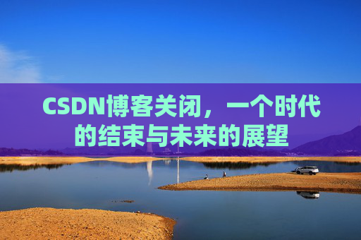 CSDN博客关闭，一个时代的结束与未来的展望